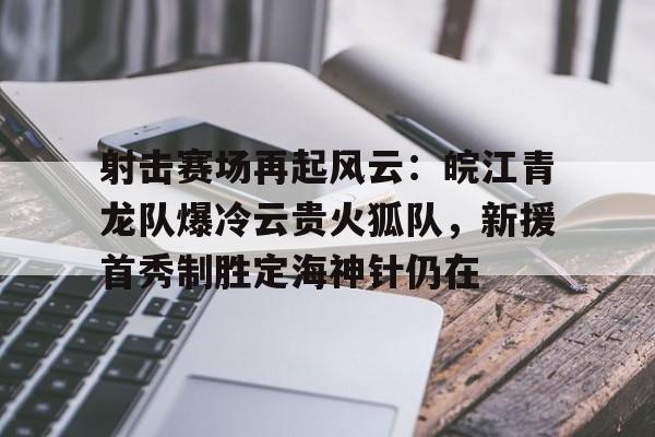 九游手机游戏下载射击赛场再起风云：皖江青龙队爆冷云贵火狐队，新援首秀制胜定海神针仍在的简单介绍